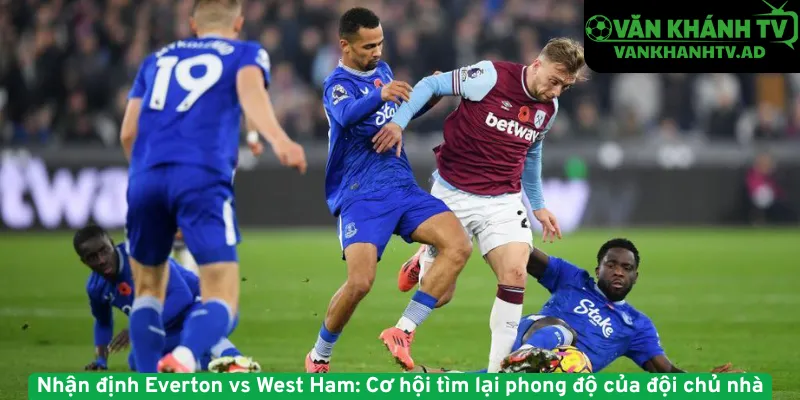 Nhận định Everton vs West Ham - Cơ hội tìm lại phong độ của đội chủ nhà